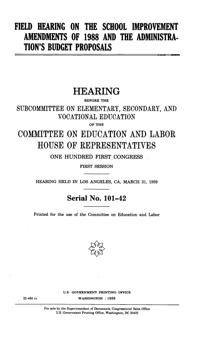 handle is hein.cbhear/fhscimpva0001 and id is 1 raw text is: 



FIELD HEARING ON THE SCHOOL IMPROVEMENT
   AMENDMENTS OF 1988 AND THE ADMINISTRA-

   TION'S BUDGET PROPOSALS


                  HEARING
                      BEFORE THE
SUBCOMMITTEE ON ELEMENTARY, SECONDARY, AND
             VOCATIONAL EDUCATION
                       OF THE

CO[MITTEE ON EDUCATION AND LABOR

       HOUSE OF REPRESENTATIVES
           ONE HUNDRED FIRST CONGRESS
                    FIRST SESSION

      HEARING HELD IN LOS ANGELES, CA, MARCH 31, 1989


                Serial No. 101-42

     Printed for the use of the Committee on Education and Labor












               U.S. GOVERNMENT PRINTING OFFICE
  22-484 n:         WASHINGTON : 1989


For sale by the Superintendent of Documents, Congressional Sales Office
    U.S. Government Printing Office, Washington, DC 20402


