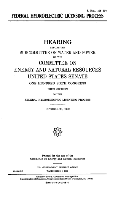 handle is hein.cbhear/fhydlp0001 and id is 1 raw text is: S. HRG. 106-397
FEDERAL HYDROELECTRIC LICENSING PROCESS
HEARING
BEFORE THE
SUBCOMMITTEE ON WATER AND POWER
OF THE
COMMITTEE ON
ENERGY AND NATURAL RESOURCES
UNITED STATES SENATE
ONE HUNDRED SIXTH CONGRESS
FIRST SESSION
ON THE
FEDERAL HYDROELECTRIC LICENSING PROCESS
OCTOBER 28, 1999
Printed for the use of the
Committee on Energy and Natural Resources
U.S. GOVERNMENT PRINTING OFFICE
63-005 CC            WASHINGTON : 2000
For sale by the U.S. Government Printing Office
Superintendent of Documents, Congressional Sales Office, Washington, DC 20402
ISBN 0-16-060308-0


