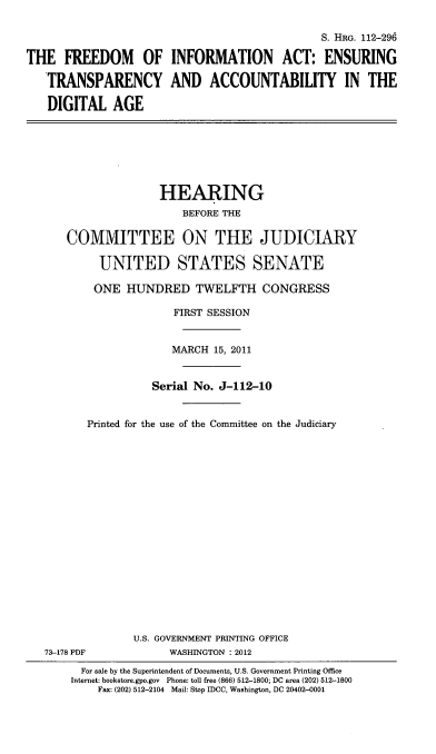 handle is hein.cbhear/fiaetcdg0001 and id is 1 raw text is: 

                                               S. HRG. 112-296

THE FREEDOM OF INFORMATION ACT: ENSURING

   TRANSPARENCY AND ACCOUNTABILITY IN THE

   DIGITAL AGE


                  HEARING
                      BEFORE THE

   COMMITTEE ON THE JUDICIARY

         UNITED STATES SENATE

         ONE HUNDRED TWELFTH CONGRESS

                    FIRST SESSION


                    MARCH 15, 2011


                 Serial No. J-112-10


       Printed for the use of the Committee on the Judiciary



















              U.S. GOVERNMENT PRINTING OFFICE
73-178 PDF          WASHINGTON : 2012
      For sale by the Superintendent of Documents, U.S. Government Printing Office
    Internet: bookstore.gpo.gov Phone: toll free (866) 512-1800; DC area (202) 512-1800
        Fax: (202) 512-2104 Mail: Stop IDCC, Washington, DC 20402-0001


