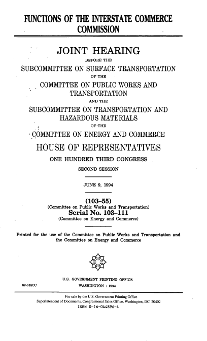 handle is hein.cbhear/ficc0001 and id is 1 raw text is: FUNCTIONS OF THE INTERSTATE COMMERCE
COMMISSION
JOINT HEARING
BEFORE THE
SUBCOMMITTEE ON SURFACE TRANSPORTATION
OF THE
COMMITTEE ON PUBLIC WORKS AND
TRANSPORTATION
AND THE
SUBCOMMITTEE ON TRANSPORTATION AND
HAZARDOUS MATERIALS
OF THE
COMMITTEE ON ENERGY AND COMMERCE
HOUSE OF REPRESENTATIVES
ONE HUNDRED THIRD CONGRESS
SECOND SESSION
JUNE 9, 1994
(103-55)
(Committee on Public Works and Transportation)
Serial No. 103-111
(Committee on Energy and Commerce)
Printed for the use of the Committee on Public Works and Transportation and
the Comnmittee on Energy and Commerce
U.S. GOVERNMENT PRINTING OFFICE
82-618CC             WASHINGTON : 1994
For sale by the U:S. Government Printing Office
Superintendent of Documents, Congressional Sales Office, Washington, DC 20402
ISBN 0-16-044896-4



