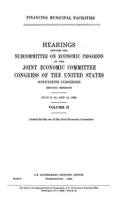 handle is hein.cbhear/fimufaii0001 and id is 1 raw text is: 




FINANCING MUNICIPAL FACILITIES


               HEARINGS
                   BEFORE THE

 SUBCOMMITTEE ON       ECONOMIC PROGRESS
                     OF THE

     JOINT ECONOMIC COMMITTEE

 CONGRESS OF THE UNITED STATES

            NINETIETH CONGRESS

                 SECOND SESSION


              JULY 9, 10, AND 11, 1968


                  VOLUME II



        ?rinted for the use of the Joint Economic Committee



















           U.S. GOVERNMENT PRINTING OFFICE
88-6490         WASHINGTON : 1968


   For sale by the Superintendent of Documents, U.S. Government Printing Office
              Washington, D.C. 20402 - Price $1.25


