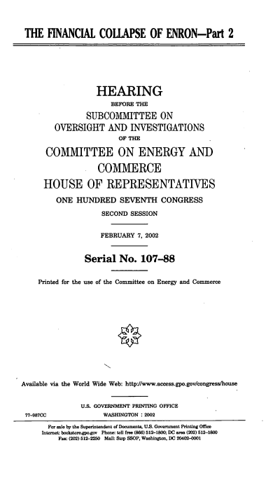 handle is hein.cbhear/fincen0001 and id is 1 raw text is: THE FINANCIAL COLLAPSE OF ENRON-Part 2
HEARING
BEFORE THE
SUBCOMITTEE ON
OVERSIGHT AND INVESTIGATIONS
OF THE
COMMITTEE ON ENERGY AND
COMMERCE
HOUSE OF REPRESENTATIVES
ONE HUNDRED SEVENTH CONGRESS
SECOND SESSION
FEBRUARY 7, 2002
Serial No. 107-88
Printed for the use of the Committee on Energy and Commerce
Available via the World Wide Web: http://www.access.gpo.gov/congress/house
U.S. GOVERNMENT PRINTING OFFICE
77-987CC              WASHINGTON : 2002
For sale by the Superintendent of Documents, U.S. Government Printing Office
Internet- bookstore.gpo.gov Phone: toll free (866) 512-1800; DC area (202) 512-1800
Fax (202) 512-2250 Mail: Stop SSOP, Washington, DC 20402-0001


