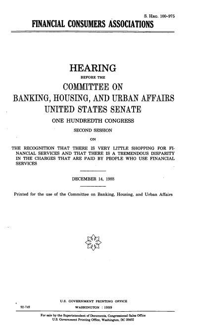 handle is hein.cbhear/finconasc0001 and id is 1 raw text is: S. HRG. 100-975
FINANCIAL CONSUMERS ASSOCIATIONS

HEARING
BEFORE THE
COMMITTEE ON
BANKING, HOUSING, AND URBAN AFFAIRS
UNITED STATES SENATE
ONE HUNDREDTH CONGRESS
SECOND SESSION
ON
THE RECOGNITION THAT THERE IS VERY LITTLE SHOPPING FOR FI-
NANCIAL SERVICES AND THAT THERE IS A TREMENDOUS DISPARITY
IN THE CHARGES THAT ARE PAID BY PEOPLE WHO USE FINANCIAL
SERVICES
DECEMBER 14, 1988
Printed for the use of the Committee on Banking, Housing, and Urban Affairs
U.S. GOVERNMENT PRINTING OFFICE
92-749              WASHINGTON :1989
For sale by the Superintendent of Documents, Congressional Sales Office
U.S. Government Printing Office, Washington, DC 20402


