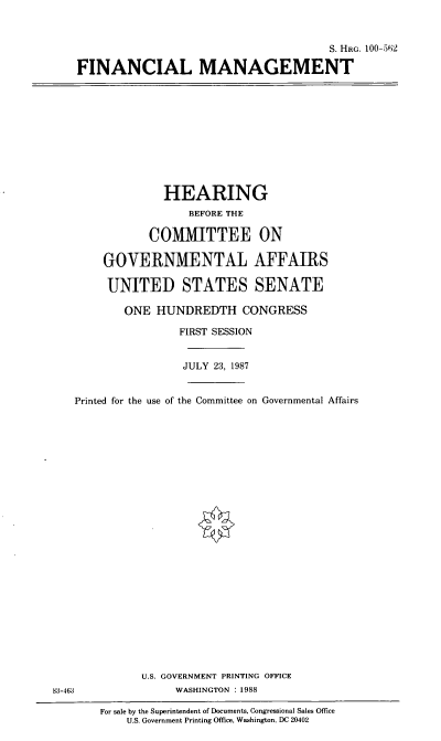 handle is hein.cbhear/finmang0001 and id is 1 raw text is: S. HRG. 100-562
FINANCIAL MANAGEMENT

HEARING
BEFORE THE
COMMITTEE ON
GOVERNMENTAL AFFAIRS
UNITED STATES SENATE
ONE HUNDREDTH CONGRESS
FIRST SESSION
JULY 23, 1987
Printed for the use of the Committee on Governmental Affairs

U.S. GOVERNMENT PRINTING OFFICE
WASHINGTON : 1988

For sale by the Superintendent of Documents, Congressional Sales Office
U.S. Government Printing Office, Washington, DC 20402

83-463


