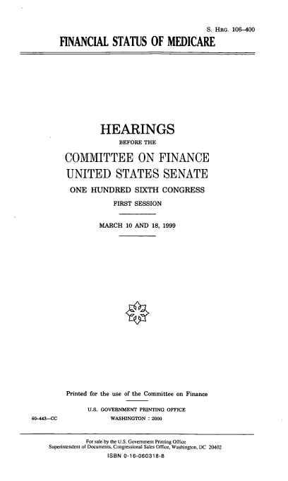 handle is hein.cbhear/finsmedc0001 and id is 1 raw text is: S. HRG. 106-400
FINANCIAL STATUS OF MEDICARE

HEARINGS
BEFORE THE
COMMITTEE ON FINANCE
UNITED STATES SENATE
ONE HUNDRED SIXTH CONGRESS
FIRST SESSION
MARCH 10 AND 18, 1999

Printed for the use of the Committee on Finance
U.S. GOVERNMENT PRINTING OFFICE
WASHINGTON : 2000

60-443--CC

For sale by the U.S. Government Printing Office
Superintendent of Documents, Congressional Sales Office, Washington, DC 20402
ISBN 0-16-060318-8


