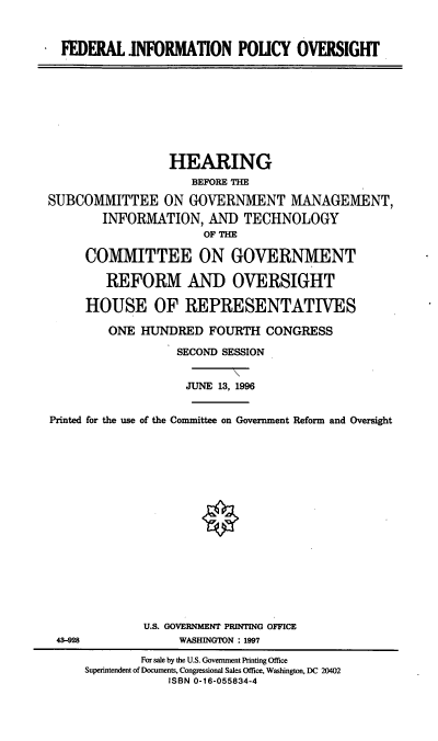 handle is hein.cbhear/fipo0001 and id is 1 raw text is: FEDERAL INFORMATION POLICY OVERSIGHT

HEARING
BEFORE THE
SUBCOMMITTEE ON GOVERNMENT MANAGEMENT,
INFORMATION, AND TECHNOLOGY
OF THE
COMMITTEE ON GOVERNMENT
REFORM AND OVERSIGHT
HOUSE OF REPRESENTATIVES
ONE HUNDRED FOURTH CONGRESS
SECOND SESSION
JUNE 13, 1996
Printed for the use of the Committee on Government Reform and Oversight
U.S. GOVERNMENT PRINTING OFFICE
43-928                WASHINGTON : 1997
For sale by the U.S. Government Printing Office
Superintendent of Documents, Congressional Sales Office, Washington, DC 20402
ISBN 0-16-055834-4


