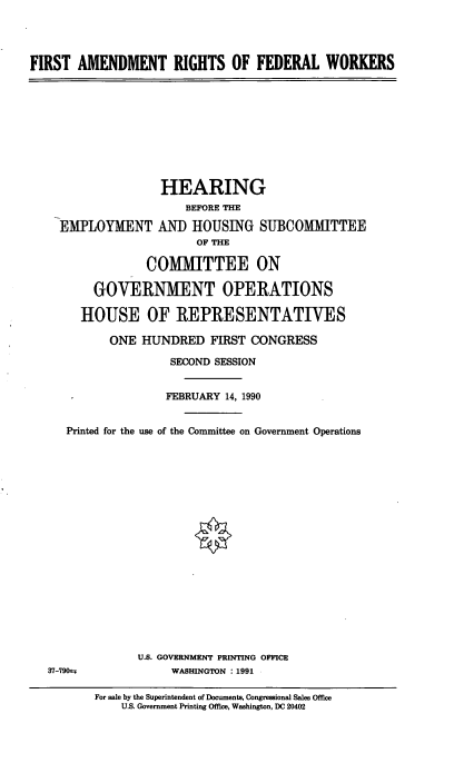 handle is hein.cbhear/firamfed0001 and id is 1 raw text is: FIRST AMENDMENT RIGHTS OF FEDERAL WORKERS

HEARING
BEFORE THE
EMPLOYMENT AND HOUSING SUBCOMMITTEE
OF THE
COMMITTEE ON
GOVERNMENT OPERATIONS
HOUSE OF REPRESENTATIVES
ONE HUNDRED FIRST CONGRESS
SECOND SESSION
FEBRUARY 14, 1990
Printed for the use of the Committee on Government Operations

U.S. GOVERNMENT PRINTING OFFICE
WASHINGTON : 1991

37-79s

For sale by the Superintendent of Documents, Congressional Sales Office
U.S. Government Printing Office, Washington, DC 20402


