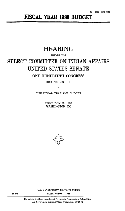 handle is hein.cbhear/fisbud0001 and id is 1 raw text is: S. HRG. 100-691
FISCAL YEAR 1989 BUDGET

HEARING
BEFORE THE
SELECT COMITTEE ON INDIAN AFFAIRS
UNITED STATES SENATE
ONE HUNDREDTH CONGRESS
SECOND SESSION
ON
THE FISCAL YEAR 1989 BUDGET
FEBRUARY 25, 1988
WASHINGTON, DC

86-968

U.S. GOVERNMENT PRINTING OFFICE
WASHINGTON : 1988
For sale by the Superintendent of Documents, Congressional Sales Office
U.S. Government Printing Office, Washington, DC 20402


