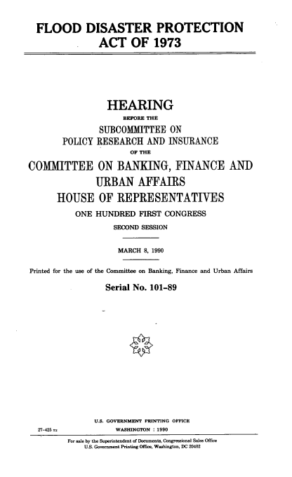 handle is hein.cbhear/flddp0001 and id is 1 raw text is: FLOOD

DISASTER PROTECTION
ACT OF 1973

HEARING
BEFORE THE
SUBCOMMITTEE ON
POLICY RESEARCH AND INSURANCE
OF THE
COMMITTEE ON BANKING, FINANCE AND
URBAN AFFAIRS
HOUSE OF REPRESENTATIVES
ONE HUNDRED FIRST CONGRESS
SECOND SESSION
MARCH 8, 1990
Printed for the use of the Committee on Banking, Finance and Urban Affairs
Serial No. 101-89

U.S. GOVERNMENT PRINTING OFFICE
WASHINGTON : 1990

27-425 =

For sale by the Superintendent of Documents, Congressional Sales Office
U.S. Government Printing Office, Washington, DC 20402


