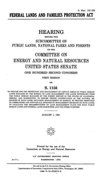 handle is hein.cbhear/flfpa0001 and id is 1 raw text is: S. HRG. 102-286
FEDERAL LANDS AND FAMILIES PROTECTION ACT

HEARING
BEFORE THE
SUBCOMMITTEE ON
PUBLIC LANDS, NATIONAL PARKS AND FORESTS
OF THE
COMMITTEE ON
ENERGY AND NATURAL RESOURCES
UNITED STATES SENATE
ONE HUNDRED SECOND CONGRESS
FIRST SESSION
ON
S. 1156
TO PROVIDE FOR THE PROTECTION AND MANAGEMENT OF CERTAIN AREAS ON PUBLIC DOMAIN
LANDS MANAGED BY THE BUREAU OF LAND MANAGEMENT AND LANDS WITHDRAWN FROM
THE PUBLIC DOMAIN MANAGED BY THE FOREST SERVICE IN THE STATES OF CALIFORNIA,
OREGON, AND WASHINGTON; TO ENSURE PROPER CONSERVATION OF THE NATURAL RE-
SOURCES OF SUCH LANDS, INCLUDING ENHANCEMENT OF HABITAT; TO PROVIDE ASSISTANCE
TO COMMUNITIES AND INDIVIDUALS AFFECTED BY MANAGEMENT DECISIONS ON SUCH LANDS;
TO FACILITATE THE IMPLEMENTATION OF LAND MANAGEMENT PLANS FOR SUCH PUBLIC
DOMAIN LANDS AND FEDERAL LANDS ELSEWHERE; AND FOR OTHER PURPOSES

46-777 =

AUGUST 1, 1991
Printed for the use of the
Committee on Energy and Natural Resources
U.S. GOVERNMENT PRINTING OFFICE
WASHINGTON : 1991

For sale by the U.S. Government Printing Office
Superintendent of Documents, Congressional Sales Office, Washington, DC 20402
ISBN 0-16-036915-0



