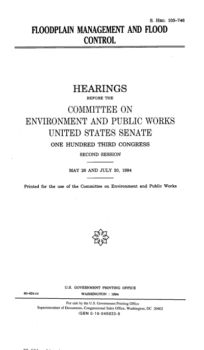 handle is hein.cbhear/flodpmct0001 and id is 1 raw text is: 


                                       S. HRG. 103-746

FLOODPLAIN MANAGEMENT AND FLOOD

                 CONTROL


                HEARINGS
                    BEFORE THE

              COMMITTEE ON

ENVIRONMENT AND PUBLIC WORKS

        UNITED STATES SENATE-

        ONE HUNDRED THIRD CONGRESS

                  SECOND SESSION


               MAY 26 AND JULY 20, 1994


Printed for the use of the Committee on Environment and Public Works


             U.S. GOVERNMENT PRINTING OFFICE
80-624cc           WASHINGTON : 1994

              For sale by the U.S. Government Printing Office
    Superintendent of Documents, Congressional Sales Office, Washington, DC 20402
                  ISBN 0-16-045933-8


