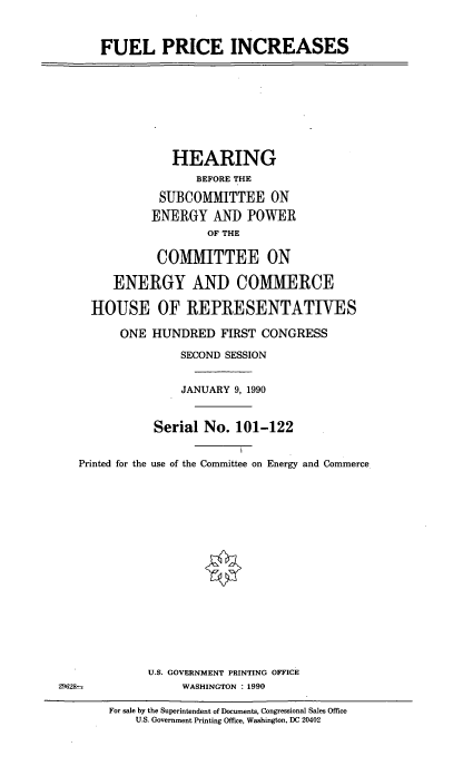 handle is hein.cbhear/flpic0001 and id is 1 raw text is: FUEL PRICE INCREASES
HEARING
BEFORE THE
SUBCOMMITTEE ON
ENERGY AND POWER
OF THE
CO[MITTEE ON
ENERGY AND COMMERCE
HOUSE OF REPRESENTATIVES
ONE HUNDRED FIRST CONGRESS
SECOND SESSION
JANUARY 9, 1990
Serial No. 101-122
Printed for the use of the Committee on Energy and Commerce
U.S. GOVERNMENT PRINTING OFFICE
29628-              WASHINGTON : 1990
For sale by the Superintendent of Documents, Congressional Sales Office
U.S. Government Printing Office, Washington, DC 20402


