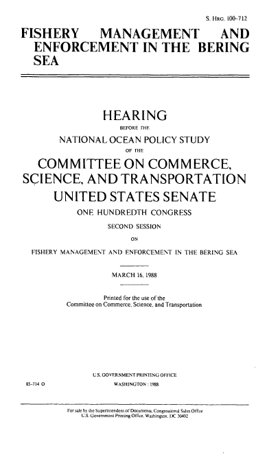 handle is hein.cbhear/fmebs0001 and id is 1 raw text is: S. HRG. 100-712
FISHERY MANAGEMENT  AND
ENFORCEMENT IN THE BERING
SEA

HEARING
BEFORE IHE
NATIONAL OCEAN POLICY STUDY
OF 1HE
COMMITTEE ON COMMERCE,
SCIENCE, AND TRANSPORTATION
UNITED STATES SENATE
ONE HUNDREDTH CONGRESS
SECOND SESSION
ON
FISHERY MANAGEMENT AND ENFORCEMENT IN THE BERING SEA

MARCH 16, 1988
Printed for the use of the
Committee on Commerce, Science, and Transportation
U.S. GOVERNMENT PRINTING OFFICE
WASHINGTON: 1988

For sale by the Superintendent of Documents. Congressional Sales Office
U.S. Government Printing Ofke. Washington. DK )0402

85-714 0


