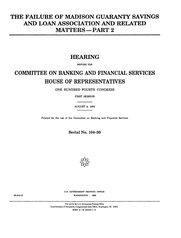handle is hein.cbhear/fmgii0001 and id is 1 raw text is: THE FAILURE OF MADISON GUARANTY SAVINGS
AND LOAN ASSOCIATION AND RELATED
MATTERS -PART 2

HEARING
BEFORE THE
COMMITTEE ON BANKING AND FINANCIAL SERVICES

HOUSE OF REPRESENTATIVES
ONE HUNDRED FOURTH CONGRESS
FIRST SESSION
AUGUST 8, 1995
Printed for the use of the Committee on Banking and Financial Services
Serial No. 104-30
U.S. GOVERNMENT PRINTING OFFICE
WASHINGTON : 1996

92-912 CC

For sale by the U.S. Government Printing Office
Superintendent of Documents, Congressional Sales Office, Washington, DC 20402
ISBN 0-16-052811-9


