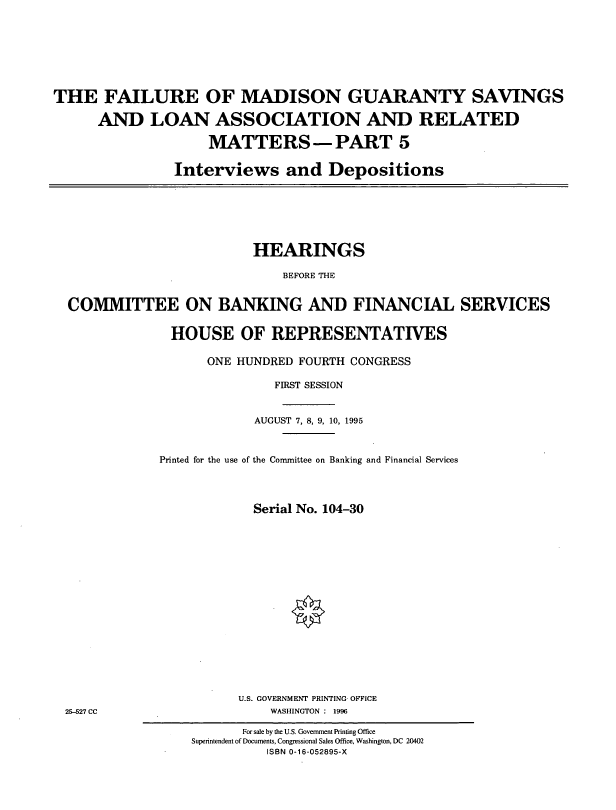 handle is hein.cbhear/fmgv0001 and id is 1 raw text is: THE FAILURE OF MADISON GUARANTY SAVINGS
AND LOAN ASSOCIATION AND RELATED
MATTERS -PART 5
Interviews and Depositions

HEARINGS
BEFORE THE
COMMITTEE ON BANKING AND FINANCIAL SERVICES
HOUSE OF REPRESENTATIVES
ONE HUNDRED FOURTH CONGRESS
FIRST SESSION
AUGUST 7, 8, 9, 10, 1995
Printed for the use of the Committee on Banking and Financial Services
Serial No. 104-30

U.S. GOVERNMENT PRINTING OFFICE
WASHINGTON : 1996

25-527 CC

For sale by the U.S. Government Printing Office
Superintendent of Documents, Congressional Sales Office, Washington, DC 20402
ISBN 0-16-052895-X


