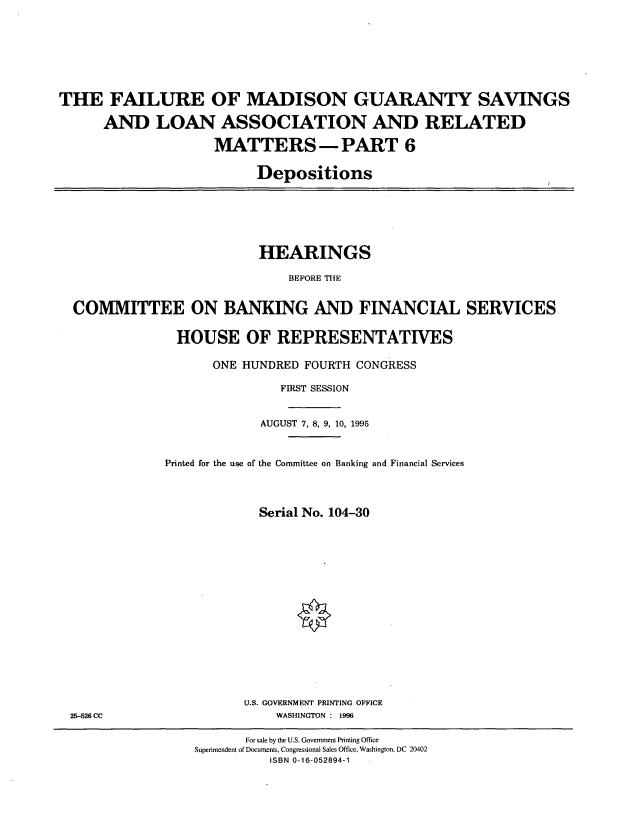handle is hein.cbhear/fmgvi0001 and id is 1 raw text is: THE FAILURE OF MADISON GUARANTY SAVINGS
AND LOAN ASSOCIATION AND RELATED
MATTERS -PART 6
Depositions

HEARINGS
BEFORE THE
COMMITTEE ON BANKING AND FINANCIAL SERVICES
HOUSE OF REPRESENTATIVES
ONE HUNDRED FOURTH CONGRESS
FIRST SESSION
AUGUST 7, 8, 9, 10, 1995
Printed for the use of the Committee on Banking and Financial Services
Serial No. 104-30

U.S. GOVERNMENT PRINTING OFFICE
WASHINGTON : 1996

25-526 CC

For sale by the U.S. Government Printing Office
Superintendent of Documents, Congressional Sales Office, Washington, DC 20402
ISBN 0-16-052894-1


