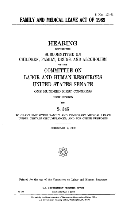 handle is hein.cbhear/fmlmlac0001 and id is 1 raw text is: 



                                         S. HRG. 101-71

FAMILY AND MEDICAL LEAVE ACT OF 1989


                  HEARING
                      BEFORE THE

                SUBCOMMITTEE ON
  CHILDREN, FAMIY, DRUGS, AN] ALCOHOLISM
                       OF THE

                COMMITTEE ON

    LABOR AND HUMAN RESOURCES

         UNITED STATES SENATE

         ONE HUNDRED FIRST CONGRESS

                    FIRST SESSION

                         ON

                      S. 345

TO GRANT EMPLOYEES FAMILY AND TEMPORARY MEDICAL LEAVE
  UNDER CERTAIN CIRCUMSTANCES, AND FOR OTHER PURPOSES


                   FEBRUARY 2, 1989
















  Printed for the use of the Committee on Labor and Human Resources


               U.S. GOVERNMENT PRINTING OFFICE
 98-500             WASHINGTON : 1989

         For sale by the Superintendent of Documents, Congressional Sales Office
             U.S. Government Printing Office, Washington, DC 20402


