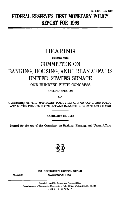 handle is hein.cbhear/fmonpr0001 and id is 1 raw text is: S. HRG. 105-810
FEDERAL RESERVE'S FIRST MONETARY POLICY
REPORT FOR 1998
HEARING
BEFORE TM
COMMITTEE ON
BANKING, HOUSING, AND URBAN AFFAIRS
UNITED STATES SENATE
ONE HUNDRED FIFTH CONGRESS
SECOND SESSION
ON
OVERSIGHT ON THE MONETARY POLICY REPORT TO CONGRESS PURSU-
ANT TO.THE FULL EMPLOYMENT AND BALANCED GROWTH ACT OF 1978
FEBRUARY 25, 1998
Printed for the use of the Committee on Banking, Housing, and Urban Affairs
U.S. GOVERNMENT PRINTING OFFICE
53-653 CC          WASHINGTON : 1999
For sale by the U.S. Government Printing Office
Superintendent of Documents, Congressional Sales Office, Washington, DC 20402
ISBN 0-16-057997-X


