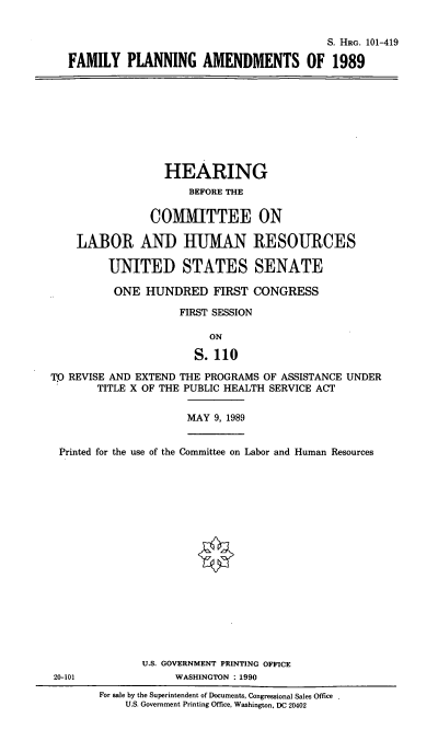 handle is hein.cbhear/fmpla0001 and id is 1 raw text is: S. HRG. 101-419
FAMILY PLANNING AMENDMENTS OF 1989
HEARING
BEFORE THE
COMMITTEE ON
LABOR AND HUMAN RESOURCES
UNITED STATES SENATE
ONE HUNDRED FIRST CONGRESS
FIRST SESSION
ON
S. 110
TO REVISE AND EXTEND THE PROGRAMS OF ASSISTANCE UNDER
TITLE X OF THE PUBLIC HEALTH SERVICE ACT
MAY 9, 1989
Printed for the use of the Committee on Labor and Human Resources
U.S. GOVERNMENT PRINTING OFFICE
20-101               WASHINGTON . 1990
For sale by the Superintendent of Documents, Congressional Sales Office
U.S. Government Printing Office, Washington, DC 20402



