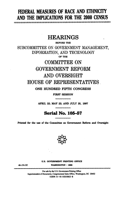 handle is hein.cbhear/fmrei0001 and id is 1 raw text is: FEDERAL MEASURES OF RACE AND ETHNICITY
AND THE IMPLICATIONS FOR THE 2000 CENSUS
HEARINGS
BEFORE THE
SUBCOMMITTEE ON GOVERNMENT MANAGEMENT,
INFORMATION, AND TECHNOLOGY
OF THE
COMMITTEE ON
GOVERNMENT REFORM
AND OVERSIGHT
HOUSE OF REPRESENTATIVES.
ONE HUNDIRED FIFTH CONGRESS
FIRST SESSION
APRIL 23; MAY 22; AND JULY 25, 1997
Serial No. 105-57
Printed for the use of the Committee on Government Reform and Oversight
U.S. GOVERNMENT PRINTING OFFICE
45-174 CC           WASHINGTON : 1998
For sale by the U.S. Government Printing Office
Superintendent of Documents, Congressional Sales Office, Washington DC 20402
ISBN 0-16-055962-6


