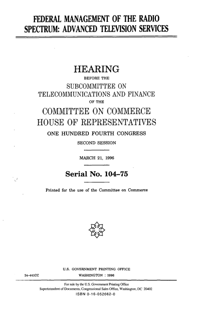 handle is hein.cbhear/fmrsats0001 and id is 1 raw text is: FEDERAL MANAGEMENT OF THE RADIO
SPECTRUM: ADVANCED TELEVISION SERVICES

HEARING
BEFORE THE
SUBCOMMITTEE ON
TELECOMMUNICATIONS AND FINANCE
OF THE
COMMITTEE ON COMMERCE
HOUSE OF REPRESENTATIVES
ONE HUNDRED FOURTH CONGRESS
SECOND SESSION
MARCH 21, 1996
Serial No. 104-75
Printed for the use of the Committee on Commerce
*

U.S. GOVERNMENT PRINTING OFFICE
WASHINGTON : 1996

24-441CC

For sale by the U.S. Government Printing Office
Superintendent of Documents, Congressional Sales Office, Washington, DC 20402
ISBN 0-16-052662-0


