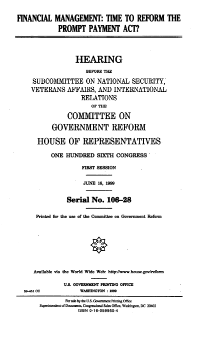 handle is hein.cbhear/fmtrpp0001 and id is 1 raw text is: FINANCIAL MANAGEMENT: TIME TO REFORM THE
PROMPT PAYMENT ACT?
HEARING
BEFORE TH
SUBCOMMITTEE ON NATIONAL SECURITY,
VETERANS AFFAIRS, AND INTERNATIONAL
RELATIONS
OF THE
COMMITTEE ON
GOVERNMENT REFORM
HOUSE OF REPRESENTATIVES
ONE HUNDRED SIXTH CONGRESS'
FIRST SESSION
JUNE 16, 1999

Serial No. 106-28
Printed for the use of the Committee on Government Reform
Available via the World Wide Web: httpJ/www.house.gov/reform

U.S. GOVERNMENT PRINTING OFFICE
WASHINGTON : 1999

59-451 CC

For sale by the U.S. Govanmet Pinting Office
Supemtendent of Documents, Congessional Sales Office, Washington, DC 20402
ISBN 0-16-059950-4


