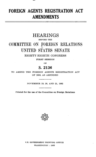 handle is hein.cbhear/fnatrnaat0001 and id is 1 raw text is: 



FOREIGN AGENTS REGISTRATION ACT

             AMENDMENTS


             HEARINGS
                 BEFORE THE

COMMITTEE ON FOREIGN RELATIONS

       UNITEI STATES SENATE

         EIGHTY-EIGHTH  CONGRESS
               FIRST SESSION
                    ON


TO AMEND


       S. 2136
THE FOREIGN AGENTS REGISTRATION ACT
    OF 1938, AS AMENDED


      NOVEMBER 19, 20, AND 21, 1963



Printed for the use of the Committee on Foreign Relations


11.9. GOVERNMENT PRINTING OFFICE
     WASHINGTON : 1963


