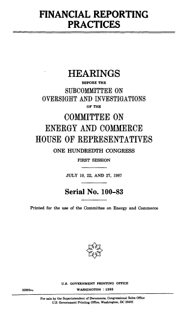 handle is hein.cbhear/fnrpi0001 and id is 1 raw text is: FINANCIAL REPORTING
PRACTICES

HEARINGS
BEFORE THE
SUBCOMMITTEE ON
OVERSIGHT AND INVESTIGATIONS
OF THE
COMMITTEE ON
ENERGY AND COMMERCE
HOUSE OF REPRESENTATIVES
ONE HUNDREDTH CONGRESS
FIRST SESSION
JULY 10, 22, AND 27, 1987
Serial No. 100-83
Printed for the use of the Committee on Energy and Commerce
U.S. GOVERNMENT PRINTING OFFICE
83995±.              WASHINGTON : 1988
For sale by the Superintendent of Documents, Congressional Sales Office
U.S. Government Printing Office, Washington, DC 20402


