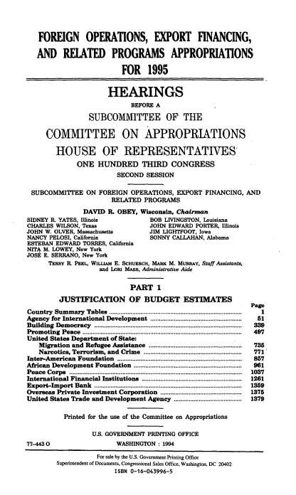 handle is hein.cbhear/foecfni0001 and id is 1 raw text is: FOREIGN OPERATIONS, EXPORT FINANCING,
AND RELATED PROGRAMS APPROPRIATIONS
FOR 1995
HEARINGS
BEFORE A
SUBCOMMITTEE OF THE
COMMITTEE ON APPROPRIATIONS
HOUSE OF REPRESENTATIVES'
ONE HUNDRED THIRD CONGRESS
SECOND SESSION
SUBCOMMITTEE ON FOREIGN OPERATIONS, EXPORT FINANCING, AND
RELATED PROGRAMS
DAVID B. OBEY, Wisconsin, Chairman
SIDNEY R. YATES, Illinois               BOB LIVINGSTON, Louisiana
CHARLES WILSON, Texas                   JOHN EDWARD PORTER, Illinois
JOHN W. OLVER, Massachusetts            JIM LIGHTFOOT, Iowa
NANCY PELOSI, California                SONNY CALLAHAN, Alabama
ESTEBAN EDWARD TORRES, California
NITA M. LOWEY, New York
JOSE E. SERRANO, New York
TERRY R PEEL, WILLIAM E. SCHUERCH, MARK M. MURRAY, Staff Assistants,
and LORI MAES, Administrative Aide
PART 1
JUSTIFICATION OF BUDGET ESTIMATES
Page
Country  Sum  mary  Tables  ................................................................................  1
Agency for International Development ......................................................  51
Building  Dem ocracy  .........................................................................................  339
Prom  oting  Peace  ................................................................................................  497
United States Department of State:
Migration and Refugee Assistance ........................................................  735
Narcotics, Terrorism, and  Crime  ...........................................................  771'
Inter-Am  erican  Foundation  ...........................................................................  857
African  Development Foundation    .................................................................  961
P eace  C orps  ........................................................................................................  1037
International Financial Institutions  ............................................................  1261
Export-Im  port Bank  .........................................................................................  1359
Overseas Private Investment Corporation .................................................  1375
United States Trade and Development Agency .........................................  1379
Printed for the use of the Committee on Appropriations
U.S. GOVERNMENT PRINTING OFFICE
77-4430                      WASHINGTON: 1994
For sale by the U.S. Government Printing Office
Superintendent of Documents, Congressional Sales Office, Washington, DC 20402
ISBN 0-16-043996-5


