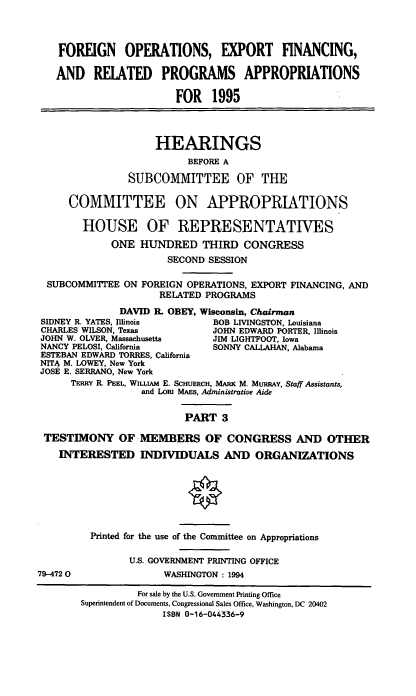 handle is hein.cbhear/foecfniii0001 and id is 1 raw text is: FOREIGN OPERATIONS, EXPORT FINANCING,
AND RELATED PROGRAMS APPROPRIATIONS
FOR 1995
HEARINGS
BEFORE A
SUBCOMMITTEE OF THE
COMMITTEE ON APPROPRIATIONS
HOUSE OF REPRESENTATIVES
ONE HUNDRED THIRD CONGRESS
SECOND SESSION
SUBCOMMITTEE ON FOREIGN OPERATIONS, EXPORT FINANCING, AND
RELATED PROGRAMS
DAVID R. OBEY, Wisconsin, Chairman
SIDNEY R. YATES, Illinois       BOB LIVINGSTON, Louisiana
CHARLES WILSON, Texas           JOHN EDWARD PORTER, Illinois
JOHN W. OLVER, Massachusetts    JIM LIGHTFOOT, Iowa
NANCY PELOSI, California        SONNY CALLAHAN, Alabama
ESTEBAN EDWARD TORRES, California
NITA M. LOWEY, New York
JOSE E. SERRANO, New York
TERRY R PEEL, WILLIAM E. SCHUERCH, MARK M. MURRAY, Staff Assistants,
and LoRI MAES, Administrative Aide
PART 3
TESTIMONY OF MEMBERS OF CONGRESS AND OTHER
INTERESTED INDIVIDUALS AND ORGANIZATIONS
Printed for the use of the Committee on Appropriations
U.S. GOVERNMENT PRINTING OFFICE
79-4720                WASHINGTON : 1994
For sale by the U.S. Government Printing Office
Superintendent of Documents, Congressional Sales Office, Washington, DC 20402
ISBN 0-16-044336-9



