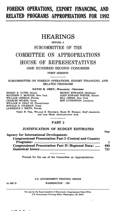 handle is hein.cbhear/foefii0001 and id is 1 raw text is: FOREIGN OPERATIONS, EXPORT FINANCING, AND
RELATED PROGRAMS APPROPRIATIONS FOR 1992

HEARINGS
BEFORE A
SUBCOMMITTEE OF THE
COMMITTEE ON APPROPRIATIONS
HOUSE OF REPRESENTATIVES
ONE. HUNDRED SECOND CONGRESS
FIRST SESSION
SUBCOMMITIEE ON FOREIGN OPERATIONS, EXPORT FINANCING, AND
RELATED PROGRAMS
DAVID R. OBEY, -Wisconsin, Chairman
IDNEY R. YATES, Illinois     MICKEY EDWARDS, Oklahoma
IATTHEW F. McHUGH, New York  JOHN EDWARD PORTER, Illinois
ILLIAM LEHMAN, Florida      BILL GREEN, New York
HARLES WILSON, Texas        BOB LIVINGSTON, Louisiana

WILLIAM H. GRAY III, Pennsylvania
RONALD D. COLEMAN, Texas
LAWRENCE J. SMITH, Florida
TERRY R. PEEL, WILLIAM E. SCHUERCH, MARK M. MURRAY, Staff Assistants,
and LORI MAEs, Administrative Aide
PART 2
JUSTIFICATION OF BUDGET ESTIMATES
Agency for International Development:
Congressional Presentation Part I (Central and Country
Program   s)  ..............................................................................
Congressional Presentation Part II (Regional Data) ......
Statistical Annex   .......................................................................
Printed for the use of the Committee on Appropriations

Page
1
693
731

U.S. GOVERNMENT PRINTING OFFICE
WASHINGTON : 1991

41-408 0

For sale by the Superintendent of Documents, Congressional Sales Ofice
U.S. Government Printing Office, Washington, DC 20402

S
C


