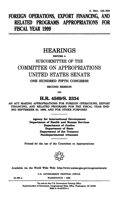 handle is hein.cbhear/foefix0001 and id is 1 raw text is: S. HRG. 105-809
FOREIGN OPERATIONS, EXPORT FINANCING, AND
RELATED PROGRAMS APPROPRIATIONS FOR
FISCAL YEAR 1999
HEARINGS
BEFORE A
SUBCOMMITTEE OF THE
COMMITTEE ON APPROPRIATIONS
UNITED STATES SENATE
ONE HUNDRED FIFTH CONGRESS
SECOND SESSION
ON
H.R. 4569/S. 2334
AN ACT MAKING APPROPRIATIONS FOR FOREIGN OPERATIONS, EXPORT
FINANCING, AND RELATED PROGRAMS FOR THE FISCAL YEAR END-
ING SEPTEMBER 30, 1999, AND FOR OTHER PURPOSES
Agency for International Development
Department of Health and Human Services
Department of Justice
Department of State
Department of the Treasury
Nondepartmental witnesses
Printed for the use of the Committee on Appropriations
Available via the World Wide Web: http.//www.access.gpo.gov/congresssenate
U.S. GOVERNMENT PRINTING OFFICE
46-099 cc            WASHINGTON : 1999
For sale by the U.S. Government Printing Office
Superintendent of Documents, Congressional Sales Office, Washington, DC 20402
ISBN 0-18-057972-4


