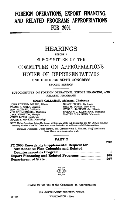 handle is hein.cbhear/foefmii0001 and id is 1 raw text is: FOREIGN OPERATIONS, EXPORT FINANCING,
AND RELATED PROGRAMS APPROPRIATIONS
FOR 2001
HEARINGS
BEFORE A
SUBCOMMITTEE OF THE
COMMITTEE ON APPROPRIATIONS
HOUSE OF REPRESENTATIVES
ONE HUNDRED SIXTH CONGRESS
SECOND SESSION
SUBCOMMITTEE ON FOREIGN OPERATIONS, EXPORT FINANCING, AND
RELATED PROGRAMS
SONNY CALLAHAN, Alabama, Chairman
JOHN EDWARD PORTER, Illinois     NANCY PELOSI, California
FRANK R. WOLF, Virginia          NITA M. LOWEY, New York
RON PACKARD, California         JESSE L. JACKSON, JR., Illinois
JOE KNOLLENBERG, Michigan        CAROLYN C. KILPATRICK, Michigan
JACK KINGSTON, Georgia           MARTIN OLAV SABO, Minnesota
JERRY LEWIS, California
ROGER F. WICKER, Mississippi
NOTE: Under Committee Rules, Mr. Young, as Chairman of the Full Committee, and Mr. Obey, as Ranking
Minority Member of the Full Committee, are authorized to sit as Members of all Subcommittees.
CHARLES FiUCKNER, JOHN SHANI, and CHRISTOPHER J. WALKER, Staff Assistants,
LORI MAES, Administrative Aide
PART 2
Page
FY 2000 Emergency Supplemental Request for
Assistance to Plan Colombia and Related
Counternarcotics Program     ................................................  1
Export Financing and Related Programs .........................  105
D epartm ent  of  State  ................................................................  207
Printed for the use of the Committee on Appropriations
U.S. GOVERNMENT PRINTING OFFICE
65-494                  WASHINGTON : 2000


