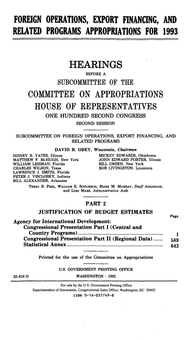 handle is hein.cbhear/foefrii0001 and id is 1 raw text is: FOREIGN OPERATIONS, EXPORT FINANCING, AND
RELATED PROGRAMS APPROPRIATIONS FOR 1993

HEARINGS
BEFORE A
SUBCOMMITTEE OF THE
COMITTEE ON APPROPRIATIONS
HOUSE OF REPRESENTATIVES
ONE HUNDRED SECOND CONGRESS
SECOND SESSION
SUBCOMMITTEE ON FOREIGN OPERATIONS, EXPORT FINANCING, AND
RELATED PROGRAMS
DAVID R. OBEY, Wisconsin, Chairman

SIDNEY R. YATES, Illinois            MICKEY EDWARDS, Oklahoma
MATIHEW F. McHUGH, New York          JOHN EDWARD PORTER, Illinois
WILLIAM LEHMAN, Florida              BILL GREEN, New York
CHARLES WILSON, Texas                BOB LIVINGSTON, Louisiana
LAWRENCE J. SMITH, Florida
PETER J. VISCLOSKY, Indiana
BILL ALEXANDER, Arkansas
TERRY R. PEEL, WILLIAM E. SCHUERCH, MARK M. MURRAY, Staff Assistants,
and LORI MAEs, Administrative Aide
PART 2
JUSTIFICATION OF BUDGET ESTIMATES
Agency for International Development:
Congressional Presentation Part I (Central and
Country   Program  s) ...............................................................
Congressional Presentation Part II (Regional Data).......
Statistical  A nnex  .......................................................................
Printed for the use of the Committee on Appropriations
U.S. GOVERNMENT PRINTING OFFICE
53-6180                    WASHINGTON : 1992,

Page
1
589
643

For sale by the U.S. Government Printing Office
Superintendent of Documents, Congressional Sales Office, Washington, DC 20402
ISBN 0-16-037749-8


