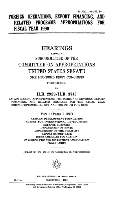 handle is hein.cbhear/foefrp0001 and id is 1 raw text is: S. HRG. 101-359, P1r. 1
FOREIGN OPERATIONS, EXPORT FINANCING, AND
RELATED PROGRAMS APPROPRIATIONS FOR
FISCAL YEAR 1990

HEARINGS
BEFORE A
SUBCOMITTEE OF THE
COMMITTEE ON APPROPRIATIONS
UNITED STATES SENATE
ONE HUNDRED FIRST CONGRESS
FIRST SESSION
ON
H.R. 2939/H.R. 3743
AN ACT MAKING APPROPRIATIONS FOR FOREIGN OPERATIONS, EXPORT
FINANCING, AND RELATED PROGRAMS FOR THE FISCAL YEAR
ENDING SEPTEMBER 30, 1990, AND FOR OTHER PURPOSES

92-971

Part 1 (Pages 1-1097)
AFRICAN DEVELOPMENT FOUNDATION
AGENCY FOR INTERNATIONAL DEVELOPMENT
DEFENSE AGENCIES
DEPARTMENT OF STATE
DEPARTMENT OF THE TREASURY
EXPORT-IMPORT BANK
INTER-AMERICAN FOUNDATION
OVERSEAS PRIVATE INVESTMENT CORPORATION
PEACE CORPS
Printed for the use of the Committee on Appropriations
U.S. GOVERNMENT PRINTING OFFICE
WASHINGTON :1989
For sale by the Superintendent of Documents, Congressional Sales Office
U.S. Government Printing Office, Washington, DC 20402


