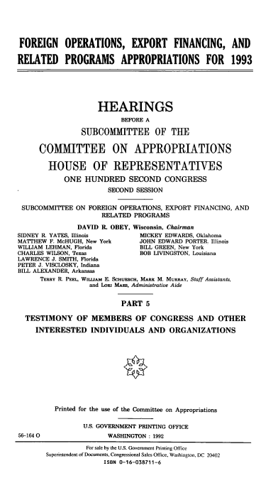 handle is hein.cbhear/foefrv0001 and id is 1 raw text is: FOREIGN OPERATIONS, EXPORT FINANCING, AND
RELATED PROGRAMS APPROPRIATIONS FOR 1993

HEARINGS
BEFORE A
SUBCOMMITTEE OF THE
COMMITTEE ON APPROPRIATIONS
HOUSE OF REPRESENTATIVES
ONE HUNDRED SECOND CONGRESS
SECOND SESSION
SUBCOMMITTEE ON FOREIGN OPERATIONS, EXPORT FINANCING, AND
RELATED PROGRAMS
DAVID R. OBEY, Wisconsin, Chairman
SIDNEY R. YATES, Minois        MICKEY EDWARDS, Oklahoma
MATTHEW F. McHUGH, New York   JOHN EDWARD PORTER. Illinois
WILLIAM LEHMAN, Florida        BILL GREEN, New York
CHARLES WILSON, Texas          BOB LIVINGSTON, Louisiana
LAWRENCE J. SMITH, Florida
PETER J. VISCLOSKY, Indiana
BILL ALEXANDER, Arkansas
TERRY R. PEEL, WILuiAM E. SCHUERCH, MARK M. MURRAY, Staff Assistants,
and LoRi MAES, Administrative Aide
PART 5
TESTIMONY OF MEMBERS OF CONGRESS AND OTHER
INTERESTED INDIVIDUALS AND ORGANIZATIONS

56-164 0

Printed for the use of the Committee on Appropriations
U.S. GOVERNMENT PRINTING OFFICE
WASHINGTON : 1992

For sale by the U.S. Government Printing Office
Superintendent of Documents, Congressional Sales Office, Washington, DC 20402
ISBN 0-16-038711-6


