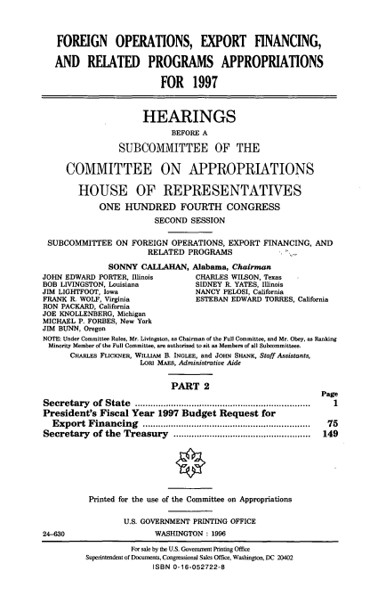 handle is hein.cbhear/foexfii0001 and id is 1 raw text is: FOREIGN OPERATIONS, EXPORT FINANCING,
AND RELATED PROGRAMS APPROPRIATIONS
FOR 1997
HEARINGS
BEFORE A
SUBCOMMITTEE OF THE
COMMITTEE ON APPROPRIATIONS
HOUSE OF REPRESENTATIVES
ONE HUNDRED FOURTH CONGRESS
SECOND SESSION
SUBCOMMITTEE ON FOREIGN OPERATIONS, EXPORT FINANCING, AND
RELATED PROGRAMS
SONNY CALLAHAN, Alabama, Chairman
JOHN EDWARD PORTER, Illinois      CHARLES WILSON, Texas
BOB LIVINGSTON, Louisiana         SIDNEY R. YATES, Illinois
JIM LIGHTFOOT, Iowa               NANCY PELOSI, California
FRANK R. WOLF, Virginia           ESTEBAN EDWARD TORRES, California
RON PACKARD, California
JOE KNOLLENBERG, Michigan
MICHAEL P. FORBES, New York
JIM BUNN, Oregon
NOTE: Under Committee Rules, Mr. Livingston, as Chairman of the Full Committee, and Mr. Obey, as Ranking
Minority Member of the Full Committee, are authorized to sit as Members of all Subcommittees.
CHARLES FLICKNER, WILLIAM B. INGLEE, and JOHN SHANK, Staff Assistants,
LORI MAES, Administrative Aide
PART 2
Page
Secretary of State                    ...............................
President's Fiscal Year 1997 Budget Request for
Export Financing          ......................... .......  75
Secretary of the Treasury                  .....................  149
Printed for the use of the Committee on Appropriations
U.S. GOVERNMENT PRINTING OFFICE
24-630                   WASHINGTON : 1996
For sale by the U.S. Government Printing Office
Superintendent of Documents, Congressional Sales Office, Washington, DC 20402
ISBN 0-16-052722-8


