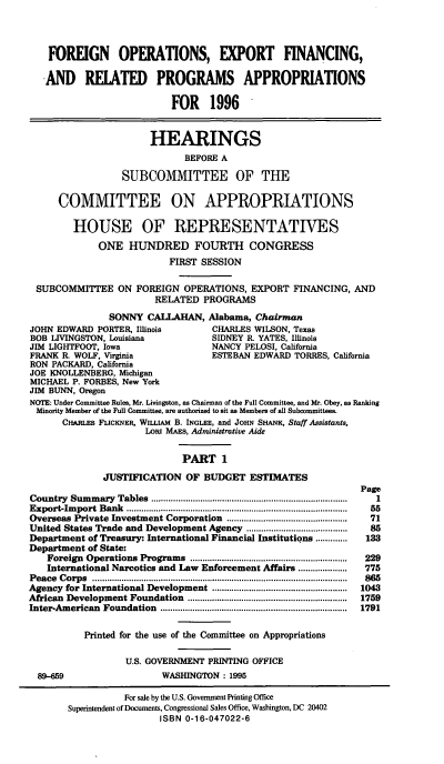 handle is hein.cbhear/foexfini0001 and id is 1 raw text is: FOREIGN OPERATIONS, EXPORT FINANCING,
AND RELATED PROGRAMS APPROPRIATIONS
FOR 1996
HEARINGS
BEFORE A
SUBCOMMITTEE OF THE
COMMITTEE ON APPROPRIATIONS
HOUSE OF REPRESENTATIVES
ONE HUNDRED FOURTH CONGRESS
FIRST SESSION
SUBCOMMITTEE ON FOREIGN OPERATIONS, EXPORT FINANCING, AND
RELATED PROGRAMS
SONNY CALLAHAN, Alabama, Chairman
JOHN EDWARD PORTER, Illinois            CHARLES WILSON, Texas
BOB LIVINGSTON, Louisiana               SIDNEY R. YATES, Illinois
JIM LIGHTFOOT, Iowa                     NANCY PELOSI, California
FRANK R. WOLF, Virginia                 ESTEBAN EDWARD TORRES, California
RON PACKARD, California
JOE KNOLLENBERG, Michigan
MICHAEL P. FORBES, New York
JIM BUNN, Oregon
NOTE: Under Committee Rules, Mr. Livingston, as Chairman of the Full Committee, and Mr. Obey, as Ranking
Minority Member of the Full Committee, are authorized to sit as Members of all Subcommittees.
CHARLES FLICKNER, WILLIAM B. INGLEE, and JOHN SHANK, Staff Assistants,
Low MAES, Administrative Aide
PART 1
JUSTIFICATION OF BUDGET ESTIMATES
Page
Country  Sum  m ary  Tables  ................................................................................  1
E port-Im port  Bank  ..........................................................................................  55
Overseas Private Investment Corporation ................................................  71
United States Trade and Development Agency          .....................   85
Department of Treasury: International Financial Institutions.........133
Department of State:
Foreign  Operations  Programs   ................................................................  229
International Narcotics and Law Enforcement Affairs ....................  775
P eace  C orps  ........................................................................................................  865
Agency for International Development .......................................................  1043
African  Development Foundation    .................................................................  1759
Inter-American  Foundation   ............................................................................  1791
Printed for the use of the Committee on Appropriations
U.S. GOVERNMENT PRINTING OFFICE
89-659                      WASHINGTON : 1995
For sale by the U.S. Government Printing Office
Superintendent of Documents, Congressional Sales Office, Washington, DC 20402
ISBN 0-16-047022-6



