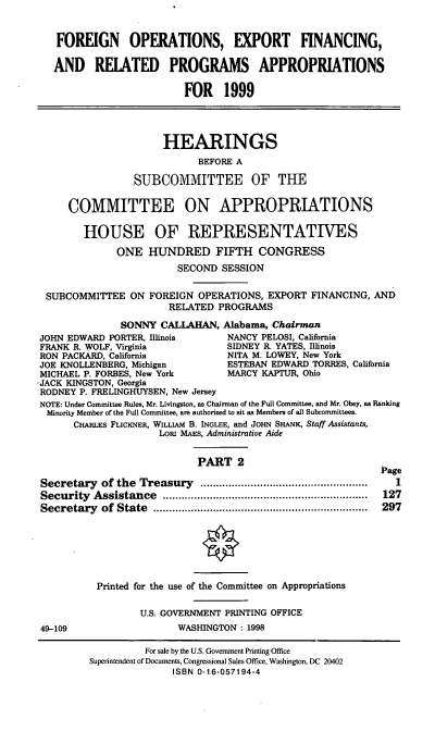 handle is hein.cbhear/foexii0001 and id is 1 raw text is: FOREIGN OPERATIONS, EXPORT FINANCING,
AND RELATED PROGRAMS APPROPRIATIONS
FOR 1999
HEARINGS
BEFORE A
SUBCOMMITTEE OF THE
COMMITTEE ON APPROPRIATIONS
HOUSE OF REPRESENTATIVES
ONE HUNDRED FIFTH CONGRESS
SECOND SESSION
SUBCOMMITTEE ON FOREIGN OPERATIONS, EXPORT FINANCING, AND
RELATED PROGRAMS
SONNY CALLAHAN, Alabama, Chairman
JOHN EDWARD PORTER, Illinois     NANCY PELOSI, California
FRANK R. WOLF, Virginia          SIDNEY R. YATES, Illinois
RON PACKARD, California          NITA M. LOWEY, New York
JOE KNOLLENBERG, Michigan        ESTEBAN EDWARD TORRES, California
MICHAEL P. FORBES, New York      MARCY KAPTUR, Ohio
-JACK KINGSTON, Georgia
RODNEY P. FRELINGHUYSEN, New Jersey
NOTE: Under Committee Rules, Mr. Livingston, as Chairman of the Full Committee, and Mr. Obey, as Ranking
Minority Member of the Full Committee, are authorized to sit as Members of all Subcommittees.
CHARLES FLICKNER, WILLIAM B. INGLEE, and JOHN SHANK, Staff Assistants,
LORI MAES, Administrative Aide
PART 2                           Page
Secretary  of the  Treasury  .....................................................  I
Security  Assistance  .................................................................  127
Secretary  of  State  ....................................................................  297
Printed for the use of the Committee on Appropriations
U.S. GOVERNMENT PRINTING OFFICE
49-109                  WASHINGTON : 1998

For sale by the U.S. Government Printing Office
Superintendent of Documents, Congressional Sales Office, Washington, DC 20402
ISBN 0-16-057194-4


