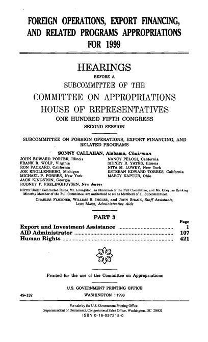 handle is hein.cbhear/foexiii0001 and id is 1 raw text is: FOREIGN OPERATIONS, EXPORT FINANCING,
AND RELATED PROGRAMS APPROPRIATIONS
FOR 1999
HEARINGS
BEFORE A
SUBCOMMITTEE OF THE
COMMITTEE ON APPROPRIATIONS
HOUSE OF REPRESENTATIVES
ONE HUNDRED FIFTH CONGRESS
SECOND SESSION
SUBCOMMITTEE ON FOREIGN OPERATIONS, EXPORT FINANCING, AND
RELATED PROGRAMS
SONNY CALLAHAN, Alabama, Chairman
JOHN EDWARD PORTER, Illinois      NANCY PELOSI, California
FRANK R. WOLF, Virginia           SIDNEY R. YATES, Illinois
RON PACKARD, California          NITA M. LOWEY, New York
JOE KNOLLENBERG, Michigan         ESTEBAN EDWARD TORRES, California
MICHAEL P. FORBES, New York       MARCY KAPTUR, Ohio
JACK KINGSTON, Georgia
RODNEY P. FRELINGHUYSEN, New Jersey
NOTE: Under Committee Rules, Mr. Livingston, as Chairman of the Full Committee, and Mr. Obey, as Ranking
Minority Member of the Full Committee, are authorized to sit as Members of all Subcommittees.
CHARLES FLICKNER, WILLIAM B. INGLEE, and JOHN SHANK, Staff Assistants,
LORI MAES, Administrative Aide
PART 3
Page
Export and Investment Assistance .....................................  I
AID  Adm  inistrator  ...................................................................  107
H um an  R ights  ...........................................................................  421
Printed for the use of the Committee on Appropriations
U.S. GOVERNMENT PRINTING OFFICE
49-132                   WASHINGTON : 1998

For sale by the U.S. Government Printing Office
Superintendent of Documents, Congressional Sales Office, Washington, DC 20402
ISBN 0-16-057215-0



