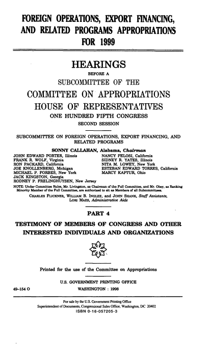 handle is hein.cbhear/foexiv0001 and id is 1 raw text is: FOREIGN OPERATIONS, EXPORT FINANCING,
AND RELATED PROGRAMS APPROPRIATIONS
FOR 1999
HEARINGS
BEFORE A
SUBCOMMITTEE OF THE
COMMITTEE ON APPROPRIATIONS
HOUSE OF REPRESENTATIVES
ONE HUNDRED FIFTH CONGRESS
SECOND SESSION
SUBCOMMITTEE ON FOREIGN OPERATIONS, EXPORT FINANCING, AND
RELATED PROGRAMS
SONNY CALLAHAN, Alabama, Chairman
JOHN EDWARD PORTER, Illinois    NANCY PELOSI, California
FRANK R. WOLF, Virginia         SIDNEY R. YATES, Illinois
RON PACKARD, California         NITA M. LOWEY, New York
JOE KNOLLENBERG, Michigan       ESTEBAN EDWARD TORRES, California
MICHAEL P. FORBES, New York     MARCY KAPTUR, Ohio
JACK KINGSTON, Georgia
RODNEY P. FRELINGHUYSEN, New Jersey
NOTE: Under Committee Rules, Mr. Livingston, as Chairman of the Full Committee, and Mr. Obey, as Ranking
Minority Member of the Full Committee, are authorized to sit as Members of all Subcommittees.
CHARLES FLICKNER, WILLIAM B. INOLEE, and JOHN SHANK, Staff Assistants,
Lor MAES, Administrative Aide
PART 4
TESTIMONY OF MEMBERS OF CONGRESS AND OTHER
INTERESTED INDIVIDUALS AND ORGANIZATIONS
Printed for the use of the Committee on Appropriations
U.S. GOVERNMENT PRINTING OFFICE
49-1540                 WASHINGTON : 1998

For sale by the U.S. Government Printing Office
Superintendent of Documents, Congressional Sales Office, Washington, DC 20402
ISBN 0-16-057205-3


