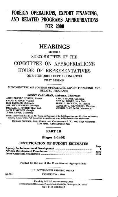 handle is hein.cbhear/foexmib0001 and id is 1 raw text is: FOREIGN OPERATIONS, EXPORT FINANCING,
AND RELATED PROGRAMS APPROPRIATIONS
FOR 2000
HEARINGS
BEFORE A
SUBCOMMITTEE OF THE
COMMITTEE ON APPROPRIATIONS
HOUSE OF REPRESENTATIVES
ONE HUNDRED SIXTH CONGRESS
FIRST SESSION
SUBCOMMITTEE ON FOREIGN OPERATIONS, EXPORT FINANCING, AND
RELATED PROGRAMS
SONNY CALLAHAN, Alabama, Chairman
JOHN EDWARD PORTER, Illinois        NANCY PELOSI, California
FRANK R. WOLF, Virginia             NITA M. LOWEY, New York
RON PACKARD, California             JESSE L. JACKSON, JR., Illinois
JOE KNOLLENBERG, Michigan           CAROLYN C. KILPATRICK, Michigan
MICHAEL P. FORBES, New York         MARTIN OLAV SABO, Minnesota
JACK KINGSTON, Georgia
JERRY LEWIS, California
NOTE: Under Committee Rules, Mr. Young, as Chairman of the Full Committee, and Mr. Obey, as Ranking
Minority Member of the Full Committee, are authorized to sit as Members of all Subcommittees.
CHARLES FLICKNER, JOHN SHANK, and CHRISTOPHER J. WALKER, Staff Assistants,
Loi MAS, Administrative Aide
PART 1B
(Pages 1-1466)
JUSTIFICATION OF BUDGET ESTIMATES
Page
Agency for International Development  .....................................................  I
African  Development Foundation  .................................................................  1287
Inter-Am erican  Foundation  ............................................................................  1331
Printed for the use of the Committee on Appropriations
U.S. GOVERNMENT PRINTING OFFICE
55-894                    WASHINGTON : 1999
For sale by the U.S. Government Printing Office
Superintendent of Documents, Congressional Sales Office, Washington, DC 20402
ISBN 0-16-058340-3


