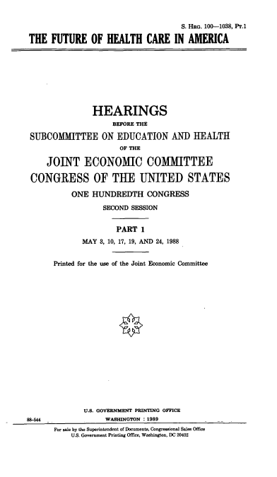 handle is hein.cbhear/fohcam0001 and id is 1 raw text is: S. HRG. 100-1038, Pr.1
THE FUTURE OF HEALTH CARE IN AMERICA

HEARINGS
BEFORE THE
SUBCOMITTEE ON EDUCATION AND HEALTH
OF THE
JOINT ECONOMIC COMMITTEE
CONGRESS OF TUE UNITED STATES
ONE HUNDREDTH CONGRESS
SECOND SESSION
PART 1
MAY 3, 10, 17, 19, AND 24, 1988
Printed for the use of the Joint Economic Committee

88-544

U.S. GOVERNMENT PRINTING OFFICE
WASHINGTON : 1989
For sale by the Superintendent of Documents, Congressional Sales Office
U.S. Government Printing Office, Washington, DC 20402


