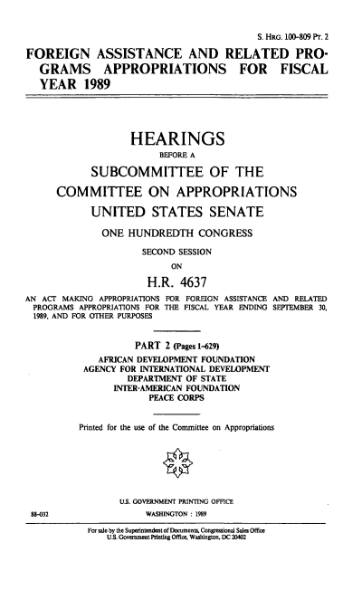 handle is hein.cbhear/foprot0001 and id is 1 raw text is: S. HRG. 100-809 Pr. 2
FOREIGN ASSISTANCE AND RELATED PRO-
GRAMS APPROPRIATIONS FOR FISCAL
YEAR 1989
HEARINGS
BEFORE A
SUBCOMMITTEE OF THE
COMMITTEE ON APPROPRIATIONS
UNITED STATES SENATE
ONE HUNDREDTH CONGRESS
SECOND SESSION
ON
H.R. 4637
AN ACT MAKING APPROPRIATIONS FOR FOREIGN ASSISTANCE AND RELATED
PROGRAMS APPROPRIATIONS FOR THE FISCAL YEAR ENDING SEPTEMBER 30,
1989, AND FOR OTHER PURPOSES
PART 2 (Pages 1-629)
AFRICAN DEVELOPMENT FOUNDATION
AGENCY FOR INTERNATIONAL DEVELOPMENT
DEPARTMENT OF STATE
INTER-AMERICAN FOUNDATION
PEACE CORPS
Printed for the use of the Committee on Appropriations
U.S. GOVERNMENT PRINTING OFFICE
88-032                 WASHINGTON : 1989
For sale by the Superintendent of Documents. Congressional Sales Office
U.S. Government Printing Office, Washington, DC 20402


