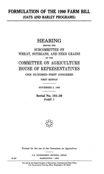 handle is hein.cbhear/formfmbil0001 and id is 1 raw text is: FORMULATION OF THE 1990 FARM BILL
(OATS AND BARLEY PROGRAMS)

HEARING
BEFORE THE
SUBCOMMITTEE ON
WHEAT, SOYBEANS, AND FEED GRAINS
OF THE
COMMITTEE ON AGRICULTURE
HOUSE OF REPRESENTATIVES
ONE HUNDRED FIRST CONGRESS
FIRST SESSION
NOVEMBER 9, 1989
Serial No. 101-30
PART 7
Printed for the use of the Committee on Agriculture
U.S. GOVERNMENT PRINTING OFFICE
WASHINGTON :1990
For sale by the Superintendent of Documents, Congressional Sales Office
U.S. Government Printing Office, Washington, DC 20402

30-832


