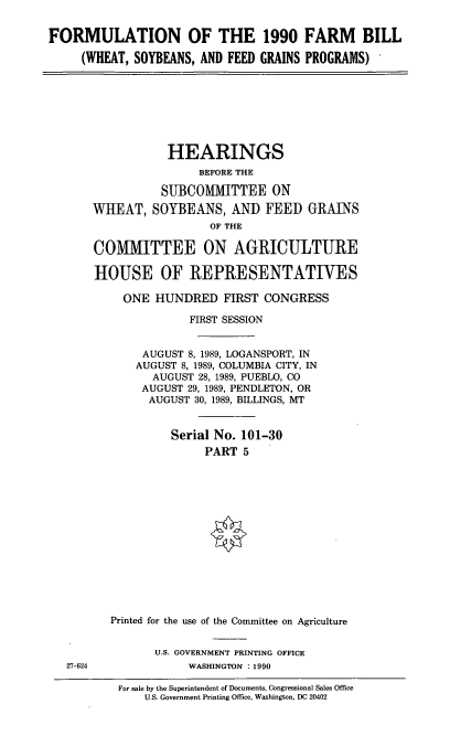 handle is hein.cbhear/formfmbl0001 and id is 1 raw text is: FORMULATION OF THE 1990 FARM BILL
(WHEAT, SOYBEANS, AND FEED GRAINS PROGRAMS)

HEARINGS
BEFORE THE
SUBCOMMITTEE ON
WHEAT, SOYBEANS, AND FEED GRAINS
OF THE
COMMITTEE ON AGRICULTURE
HOUSE OF REPRESENTATIVES
ONE HUNDRED FIRST CONGRESS
FIRST SESSION
AUGUST 8, 1989, LOGANSPORT, IN
AUGUST 8, 1989, COLUMBIA CITY, IN
AUGUST 28, 1989, PUEBLO, CO
AUGUST 29, 1989, PENDLETON, OR
AUGUST 30, 1989, BILLINGS, MT
Serial No. 101-30
PART 5
Printed for the use of the Committee on Agriculture
U.S. GOVERNMENT PRINTING OFFICE
WASHINGTON : 1990
For sale by the Superintendent of Documents, Congressional Sales Office
U.S. Government Printing Office, Washington, DC 20402

27-624


