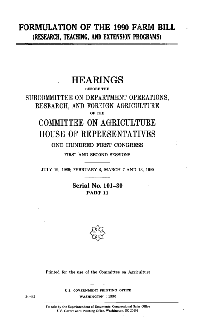 handle is hein.cbhear/formfmbll0001 and id is 1 raw text is: FORMULATION OF THE 1990 FARM BILL
(RESEARCH, TEACHING, AND EXTENSION PROGRAMS)
HEARINGS
BEFORE THE
SUBCOMMITTEE ON DEPARTMENT OPERATIONS,
RESEARCH, AND FOREIGN AGRICULTURE
OF THE
COMMITTEE ON AGRICULTURE
HOUSE OF REPRESENTATIVES
ONE HUNDRED FIRST CONGRESS
FIRST AND SECOND SESSIONS
JULY 19, 1989; FEBRUARY 6, MARCH 7 AND 13, 1990
Serial No. 101-30
PART 11
Printed for the use of the Committee on Agriculture
U.S. GOVERNMENT PRINTING OFFICE
34-432             WASHINGTON : 1990
For sale by the Superintendent of Documents, Congressional Sales Office
U.S. Government Printing Office, Washington, DC 20402


