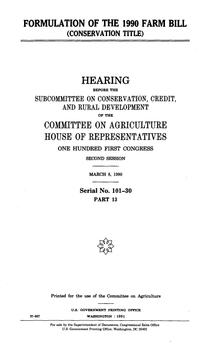 handle is hein.cbhear/formufmbl0001 and id is 1 raw text is: FORMULATION OF THE 1990 FARM BILL
(CONSERVATION TITLE)

HEARING
BEFORE THE
SUBCOMMITTEE ON CONSERVATION, CREDIT,
AND RURAL DEVELOPMENT
OF THE
COMMITTEE ON AGRICULTURE
HOUSE OF REPRESENTATIVES
ONE HUNDRED FIRST CONGRESS
SECOND SESSION
MARCH 8, 1990
Serial No. 101-30
PART 13
Printed for the use of the Committee on Agriculture

U.S. GOVERNMENT PRINTING OFFICE
WASHINGTON : 1991

37-867

For sale by the Superintendent of Documents, Congressional Sales Office
U.S. Government Printing Office, Washington, DC 20402


