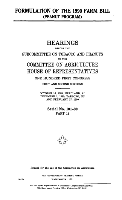 handle is hein.cbhear/formufrmbl0001 and id is 1 raw text is: FORMULATION OF THE 1990 FARM BILL
(PEANUT PROGRAM)

HEARINGS
BEFORE THE
SUBCOMMITTEE ON TOBACCO AND PEANUTS
OF THE
COMMITTEE ON AGRICULTURE
HOUSE OF REPRESENTATIVES
ONE HUNDRED FIRST CONGRESS
FIRST AND SECOND SESSIONS
OCTOBER 16, 1989, HEADLAND, AL
DECEMBER 1, 1989, TARBORO, NC
AND FEBRUARY 27, 1990
Serial No. 101-30
PART 14

34-134

Printed for the use of the Committee on Agriculture
U.S. GOVERNMENT PRINTING OFFICE
WASHINGTON : 1991

For sale by the Superintendent of Documents, Congressional Sales Office
U.S. Government Printing Office, Washington, DC 20402


