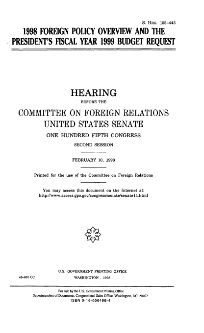 handle is hein.cbhear/fpovp0001 and id is 1 raw text is: S. HRG. 105-443
1998 FOREIGN POUCY OVERVIEW AND THE
PRESIDENT'S FISCAL YEAR 1999 BUDGET REQUEST
HEARING
BEFORE THE
COMMITTEE ON FOREIGN RELATIONS
UNITED STATES SENATE
ONE HUNDRED FIFTH CONGRESS
SECOND SESSION
FEBRUARY 10, 1998
Printed for the use of the Committee on Foreign Relations
You may access this document on the Internet at:
http://www.access.gpo.gov/congress/senatelsenate 11.html
U.S. GOVERNMENT PRINTING OFFICE
46-661 CC              WASHINGTON : 1998
For sale by the U.S. Government Printing Office
Superintendent of Documents, Congressional Sales Office, Washington, DC 20402
ISBN 0-16-056496-4



